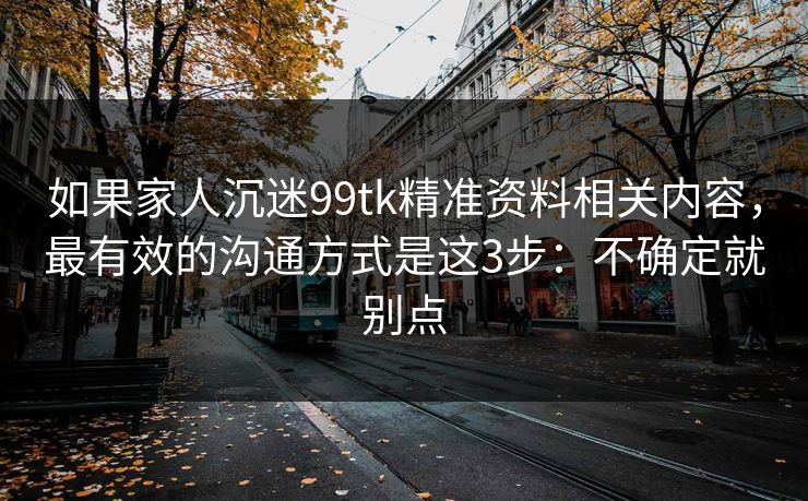 如果家人沉迷99tk精准资料相关内容,最有效的沟通方式是这3步:不确定就别点 如果家人沉迷99tk精准资料相关内容,最有效的沟通方式是这3步:不确定就别点