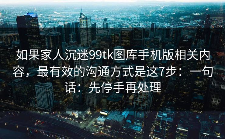 如果家人沉迷99tk图库手机版相关内容，最有效的沟通方式是这7步：一句话：先停手再处理