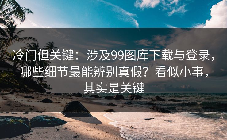 冷门但关键:涉及99图库下载与登录,哪些细节最能辨别真假?看似小事,其实是关键 冷门但关键:涉及99图库下载与登录,哪些细节最能辨别真假?看似小事,其实是关键