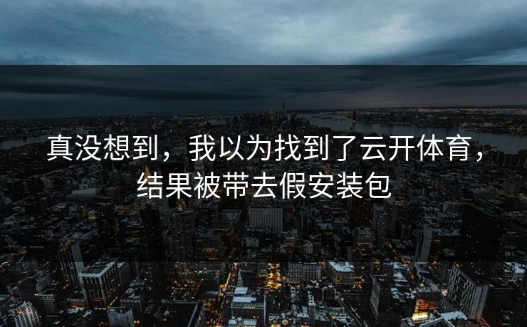 真没想到,我以为找到了云开体育,结果被带去假安装包 真没想到,我以为找到了云开体育,结果被带去假安装包