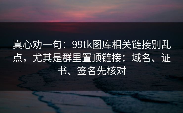 真心劝一句：99tk图库相关链接别乱点，尤其是群里置顶链接：域名、证书、签名先核对