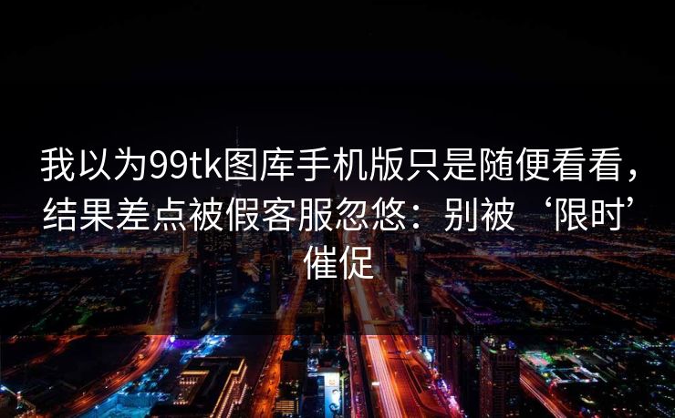 我以为99tk图库手机版只是随便看看,结果差点被假客服忽悠:别被‘限时’催促 我以为99tk图库手机版只是随便看看,结果差点被假客服忽悠:别被‘限时’催促