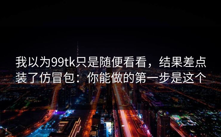 我以为99tk只是随便看看,结果差点装了仿冒包:你能做的第一步是这个 我以为99tk只是随便看看,结果差点装了仿冒包:你能做的第一步是这个